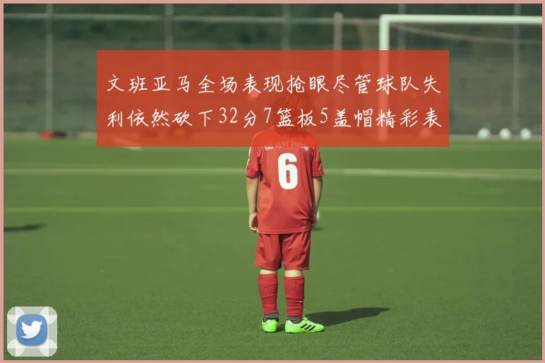 文班亚马全场表现抢眼尽管球队失利依然砍下32分7篮板5盖帽精彩表现令人赞叹