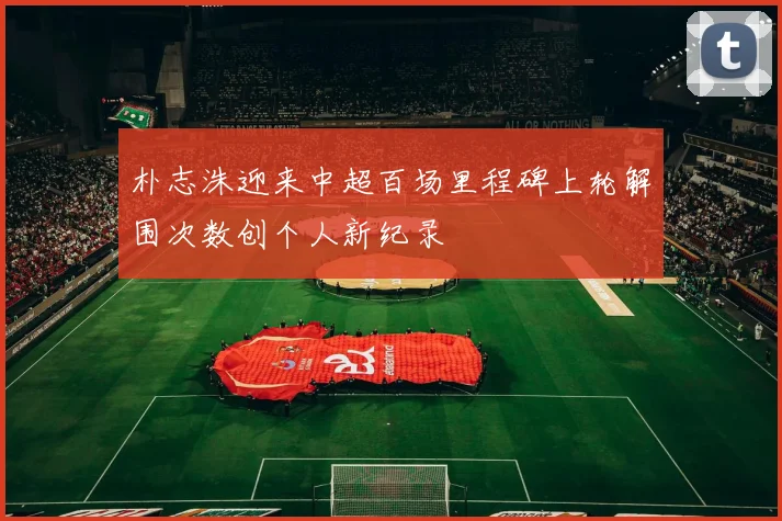 朴志洙迎来中超百场里程碑上轮解围次数创个人新纪录