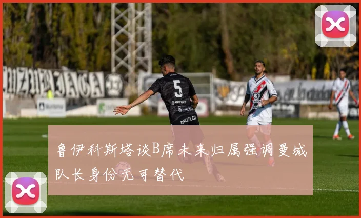 鲁伊科斯塔谈B席未来归属强调曼城队长身份无可替代