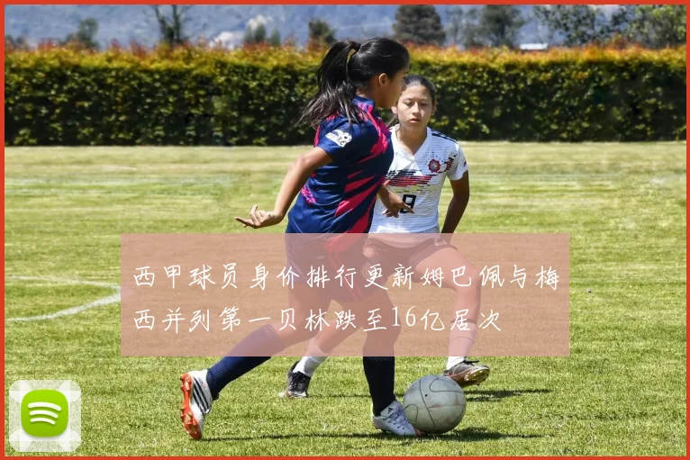 西甲球员身价排行更新姆巴佩与梅西并列第一贝林跌至16亿居次