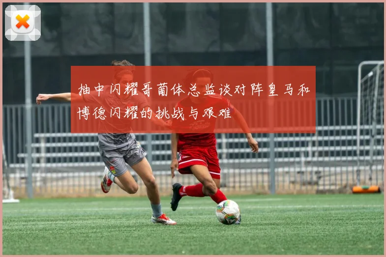 抽中闪耀哥葡体总监谈对阵皇马和博德闪耀的挑战与艰难