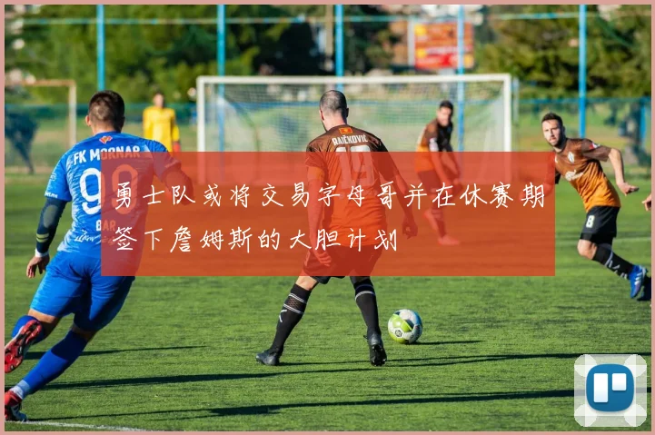 勇士队或将交易字母哥并在休赛期签下詹姆斯的大胆计划