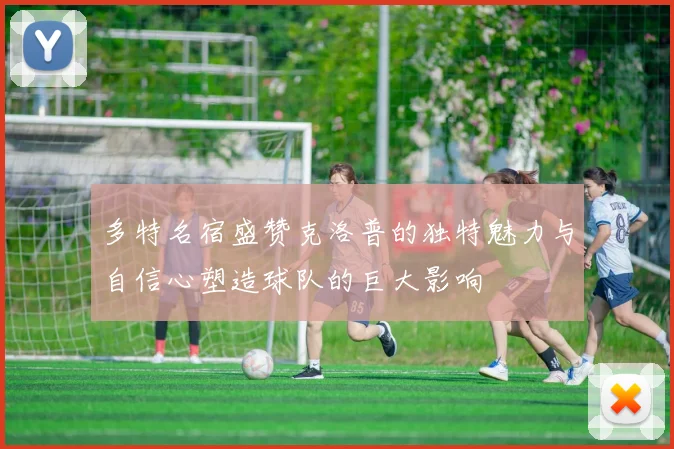 多特名宿盛赞克洛普的独特魅力与自信心塑造球队的巨大影响