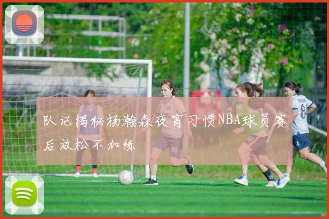 队记揭秘杨瀚森夜宵习惯NBA球员赛后放松不加练