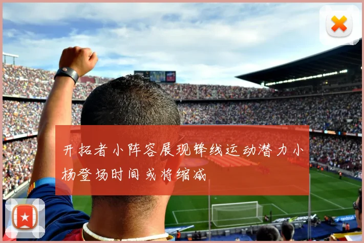 开拓者小阵容展现锋线运动潜力小杨登场时间或将缩减