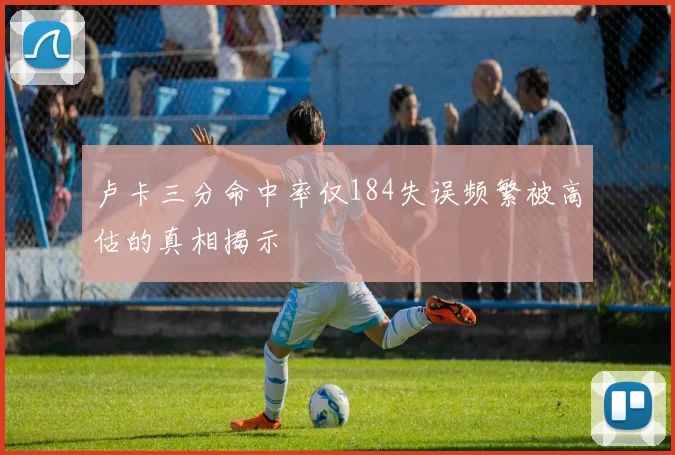 卢卡三分命中率仅184失误频繁被高估的真相揭示