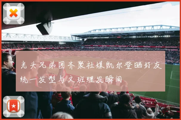 光头兄弟团齐聚社媒凯尔登晒好友统一发型与文班理发瞬间