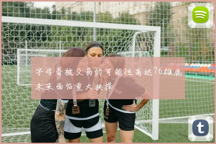 字母哥被交易的可能性高达76雄鹿未来面临重大抉择