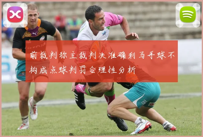 前裁判称主裁判决准确利马手球不构成点球判罚合理性分析