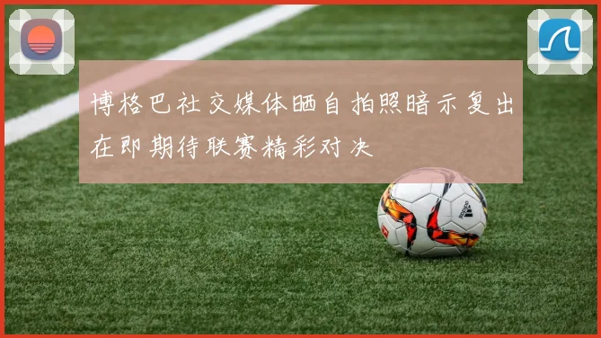 博格巴社交媒体晒自拍照暗示复出在即期待联赛精彩对决