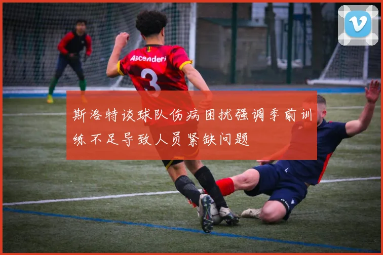 斯洛特谈球队伤病困扰强调季前训练不足导致人员紧缺问题