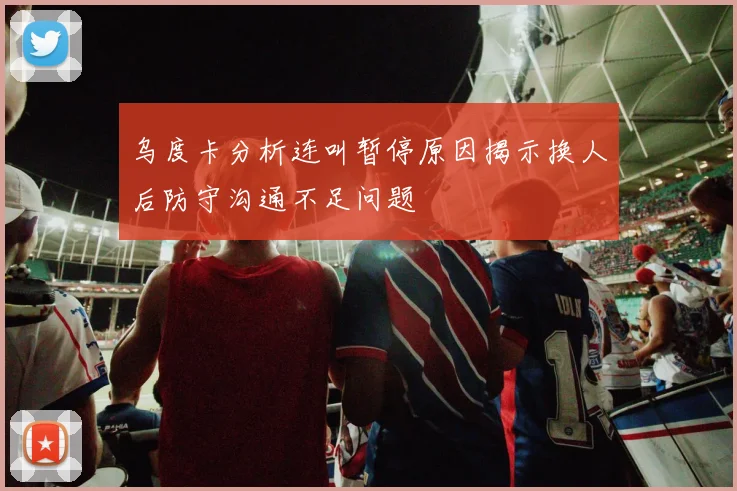 乌度卡分析连叫暂停原因揭示换人后防守沟通不足问题