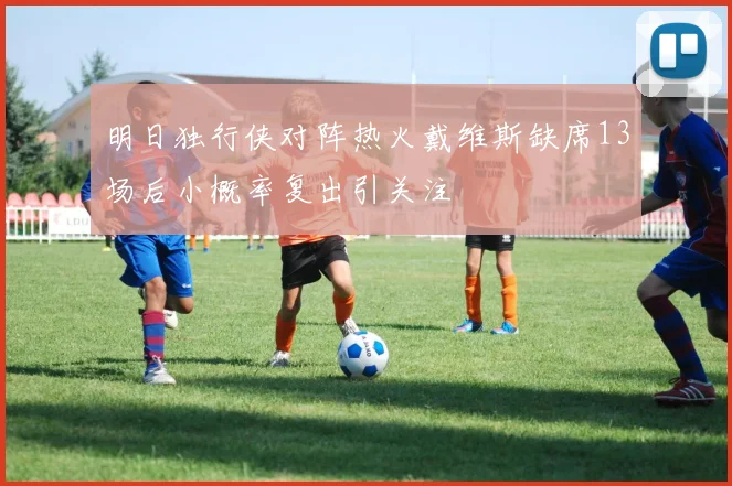 明日独行侠对阵热火戴维斯缺席13场后小概率复出引关注