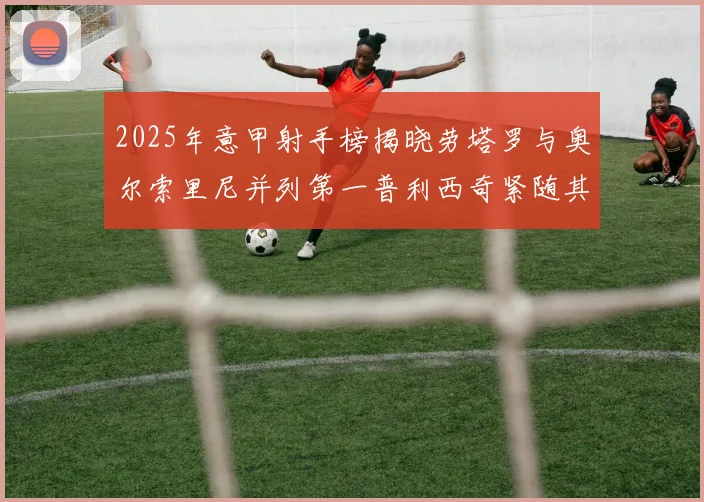 2025年意甲射手榜揭晓劳塔罗与奥尔索里尼并列第一普利西奇紧随其后