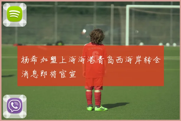 杨希加盟上海海港青岛西海岸转会消息即将官宣