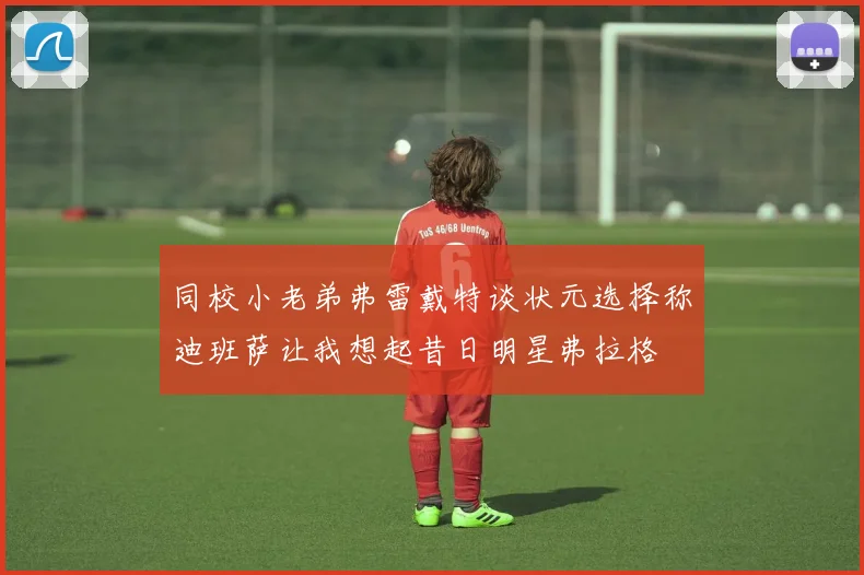 同校小老弟弗雷戴特谈状元选择称迪班萨让我想起昔日明星弗拉格