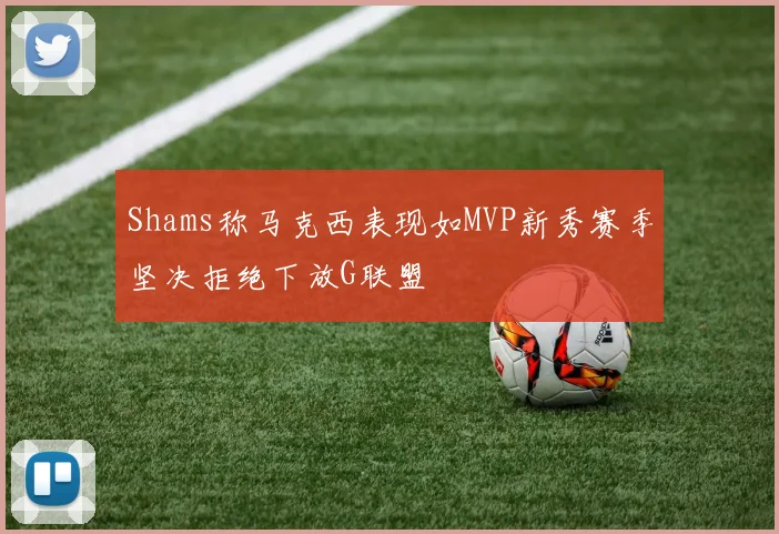 Shams称马克西表现如MVP新秀赛季坚决拒绝下放G联盟