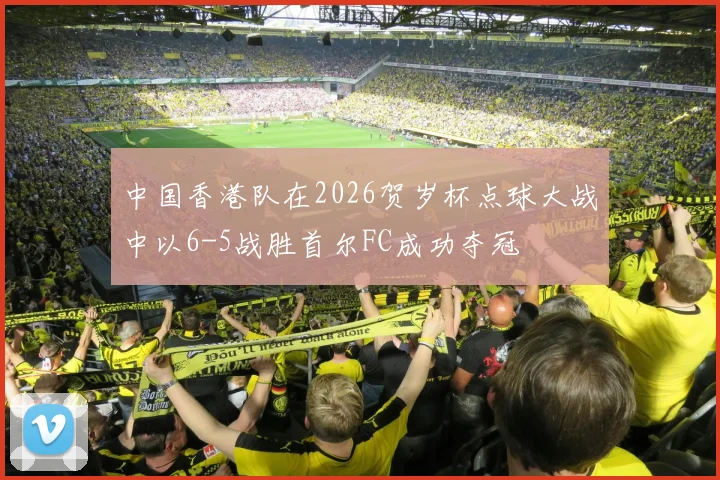 中国香港队在2026贺岁杯点球大战中以6-5战胜首尔FC成功夺冠