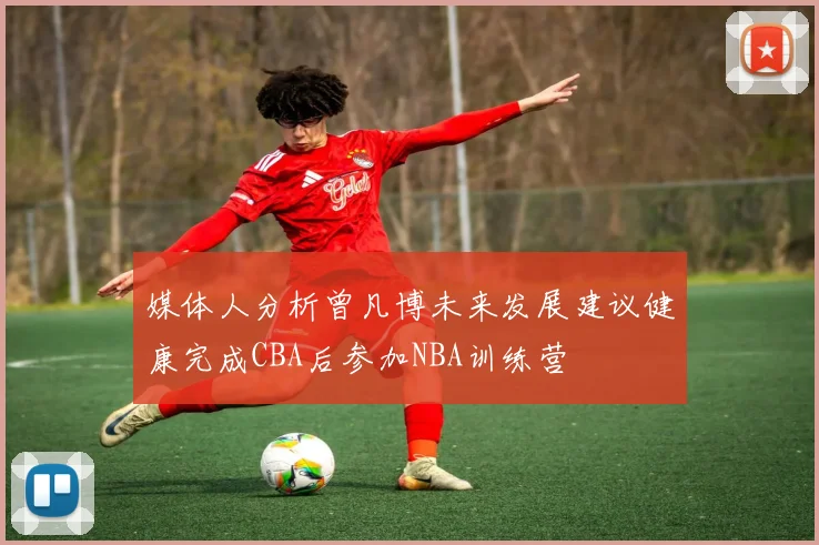 媒体人分析曾凡博未来发展建议健康完成CBA后参加NBA训练营