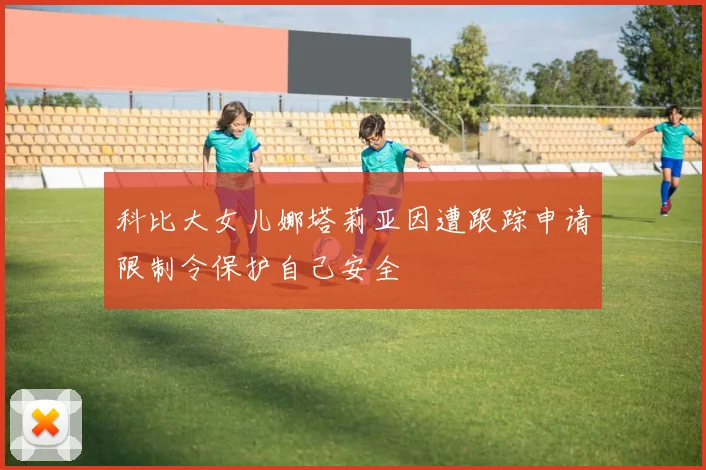 科比大女儿娜塔莉亚因遭跟踪申请限制令保护自己安全