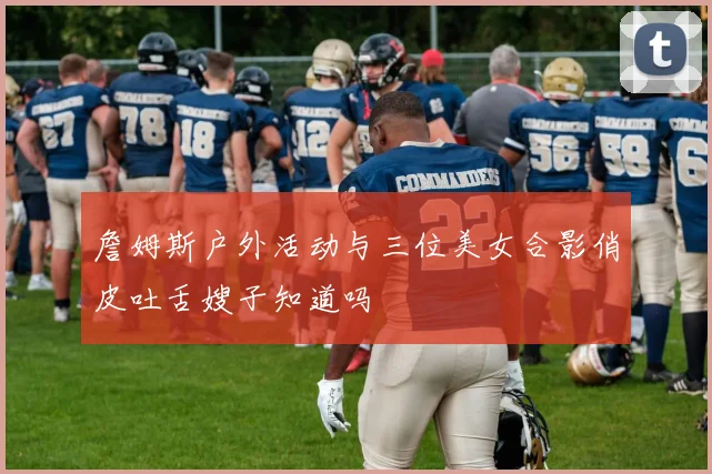 詹姆斯户外活动与三位美女合影俏皮吐舌嫂子知道吗