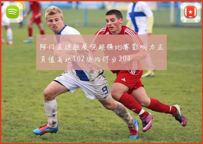 阿门五连胜展现超强比赛影响力正负值高达102场均得分204