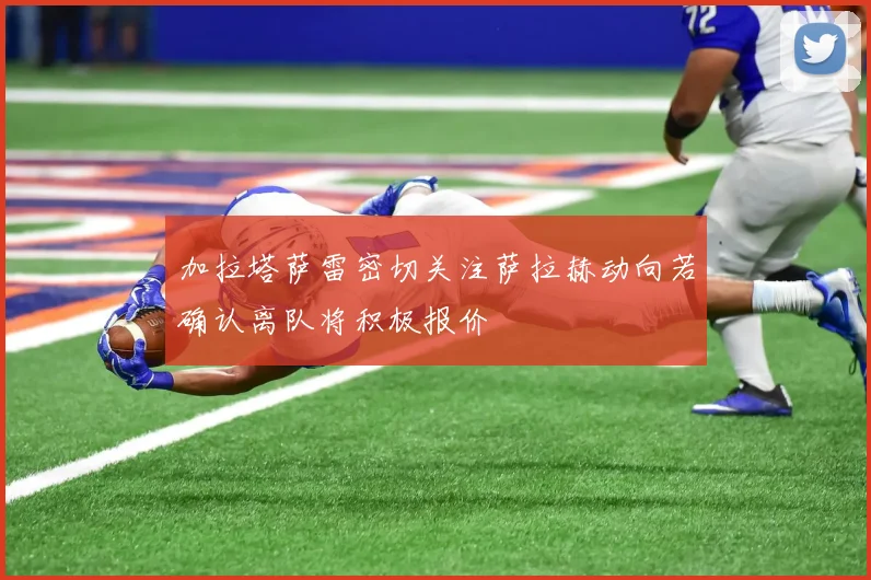 加拉塔萨雷密切关注萨拉赫动向若确认离队将积极报价