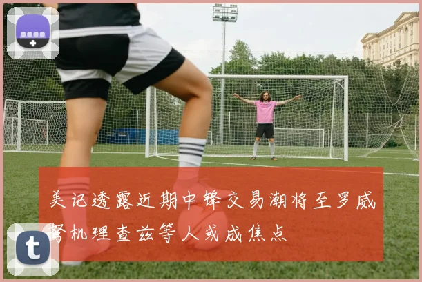 美记透露近期中锋交易潮将至罗威弩机理查兹等人或成焦点