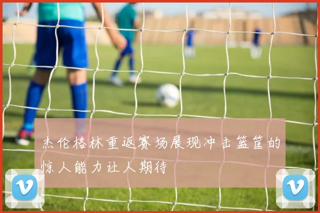杰伦格林重返赛场展现冲击篮筐的惊人能力让人期待