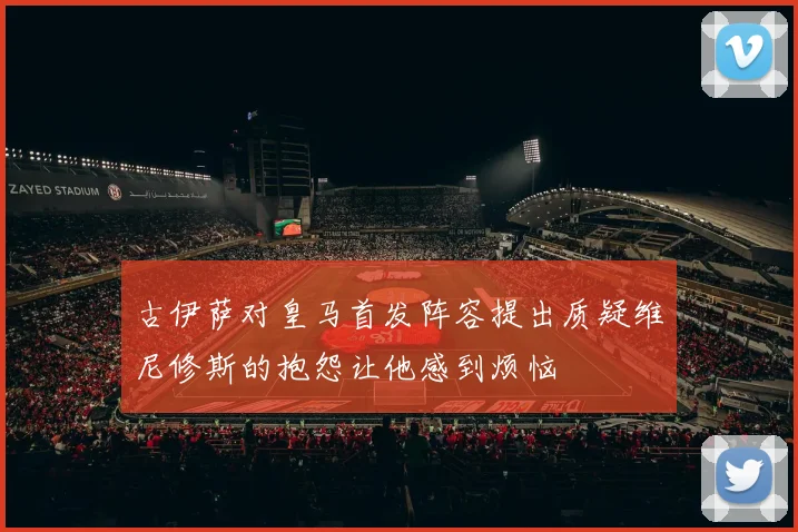 古伊萨对皇马首发阵容提出质疑维尼修斯的抱怨让他感到烦恼