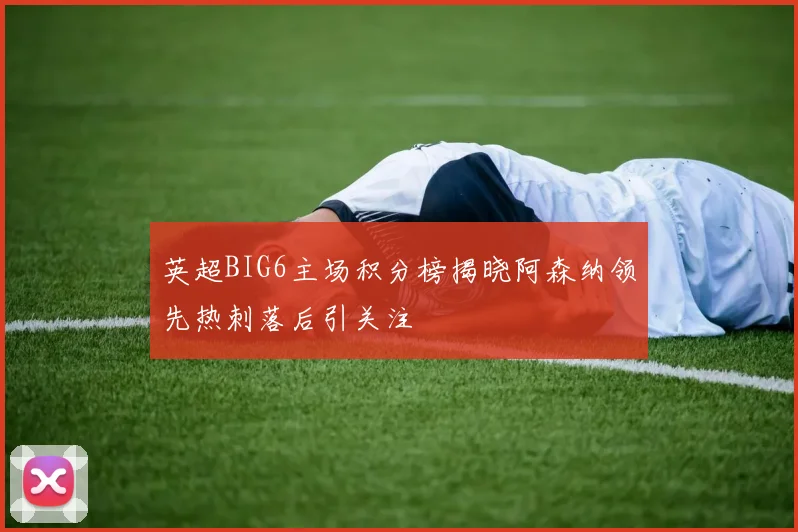 英超BIG6主场积分榜揭晓阿森纳领先热刺落后引关注