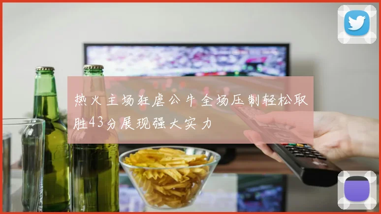 热火主场狂虐公牛全场压制轻松取胜43分展现强大实力