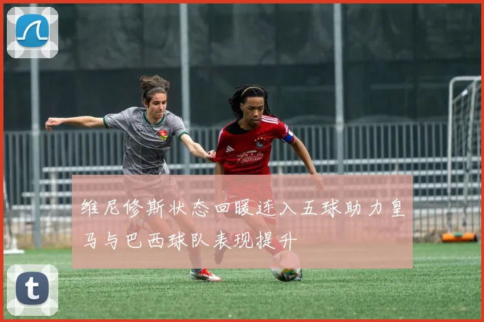 维尼修斯状态回暖连入五球助力皇马与巴西球队表现提升