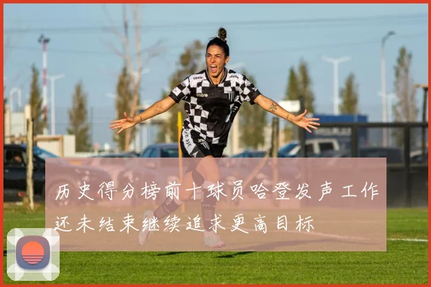 历史得分榜前十球员哈登发声工作还未结束继续追求更高目标