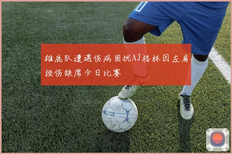 雄鹿队遭遇伤病困扰AJ格林因左肩挫伤缺席今日比赛