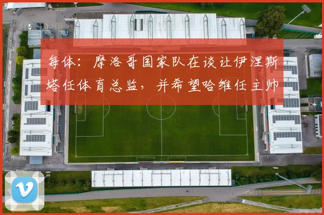 每体：摩洛哥国家队在谈让伊涅斯塔任体育总监，并希望哈维任主帅
