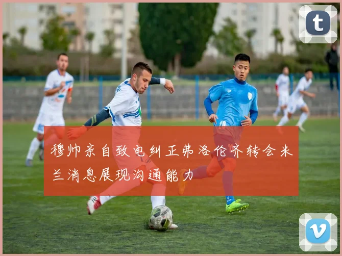 穆帅亲自致电纠正弗洛伦齐转会米兰消息展现沟通能力