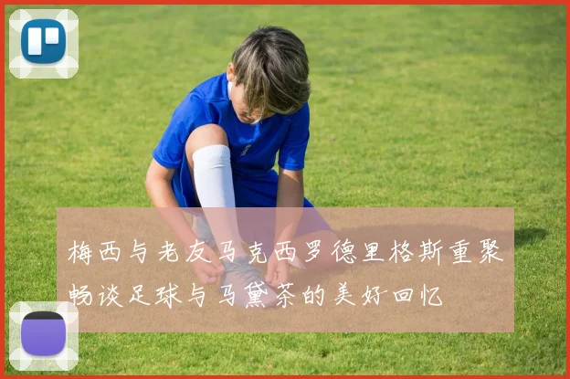 梅西与老友马克西罗德里格斯重聚畅谈足球与马黛茶的美好回忆