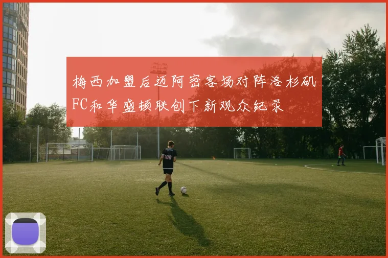 梅西加盟后迈阿密客场对阵洛杉矶FC和华盛顿联创下新观众纪录