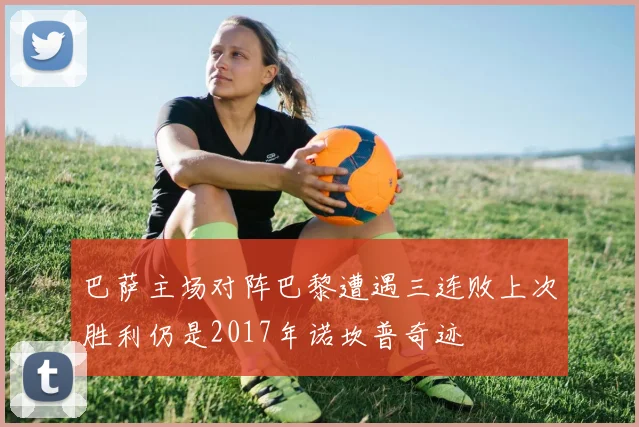 巴萨主场对阵巴黎遭遇三连败上次胜利仍是2017年诺坎普奇迹