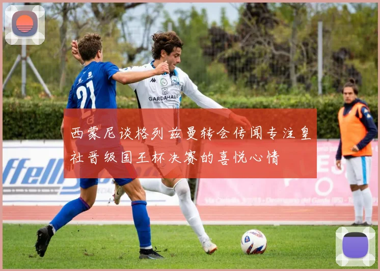 西蒙尼谈格列兹曼转会传闻专注皇社晋级国王杯决赛的喜悦心情