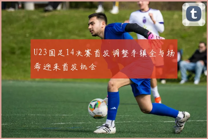 U23国足14决赛首发调整李镇全与杨希迎来首发机会